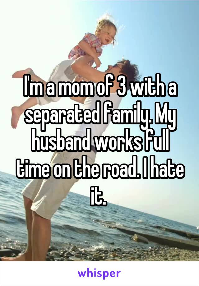 I'm a mom of 3 with a separated family. My husband works full time on the road. I hate it. 