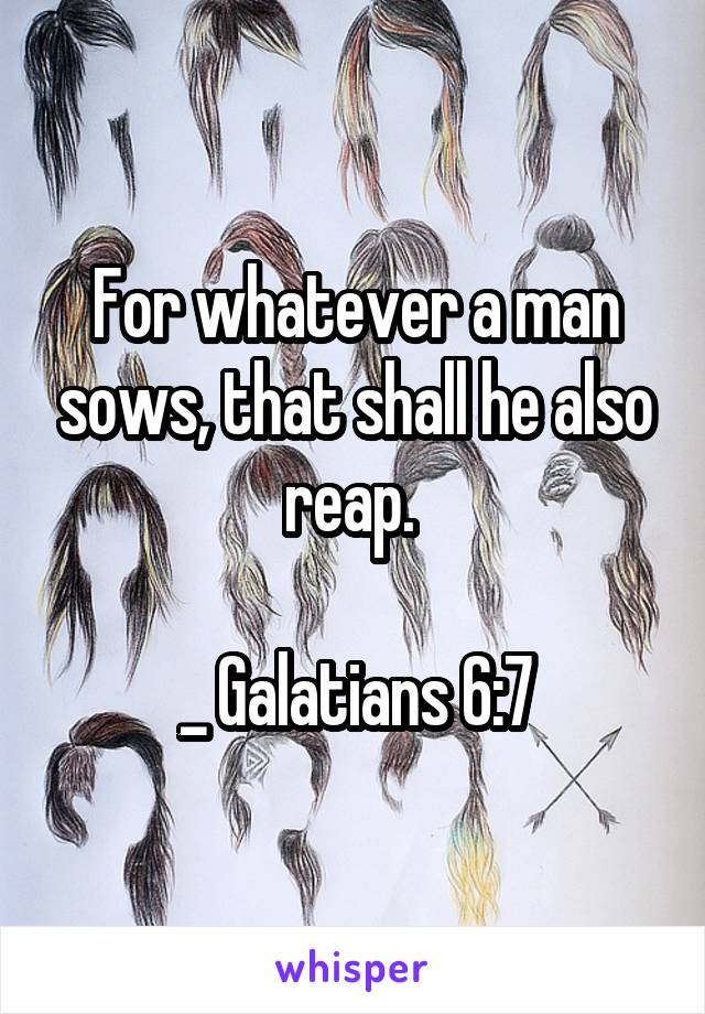 For whatever a man sows, that shall he also reap. 

_ Galatians 6:7