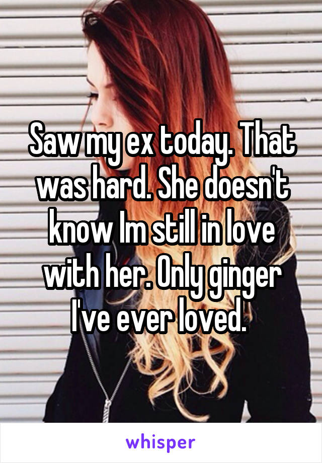 Saw my ex today. That was hard. She doesn't know Im still in love with her. Only ginger I've ever loved. 