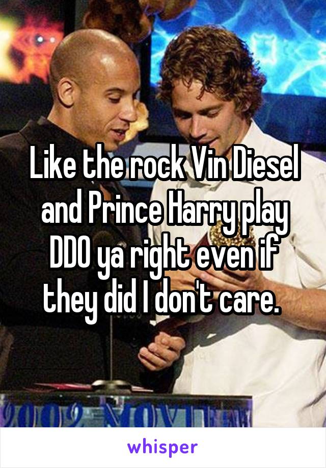 Like the rock Vin Diesel and Prince Harry play DDO ya right even if they did I don't care. 