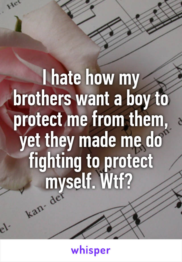 I hate how my brothers want a boy to protect me from them, yet they made me do fighting to protect myself. Wtf? 