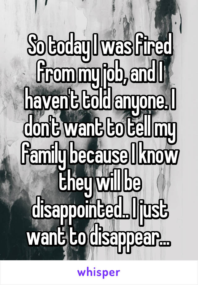 So today I was fired from my job, and I haven't told anyone. I don't want to tell my family because I know they will be disappointed.. I just want to disappear... 