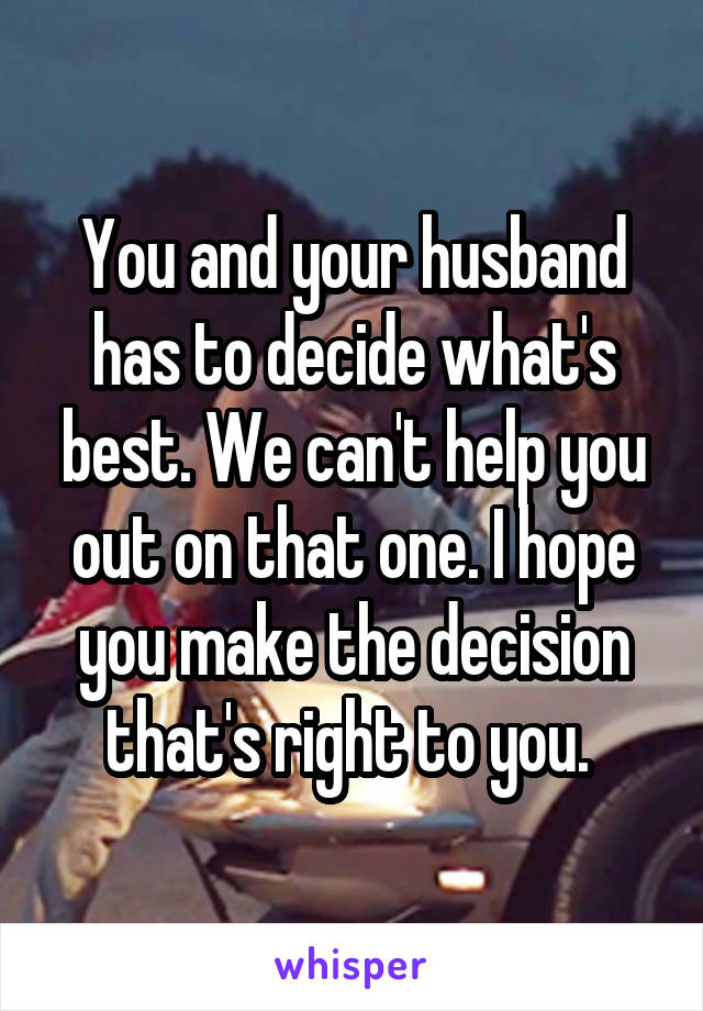 You and your husband has to decide what's best. We can't help you out on that one. I hope you make the decision that's right to you. 