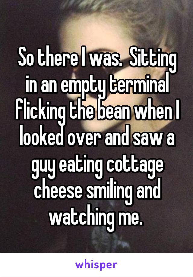 So there I was.  Sitting in an empty terminal flicking the bean when I looked over and saw a guy eating cottage cheese smiling and watching me. 