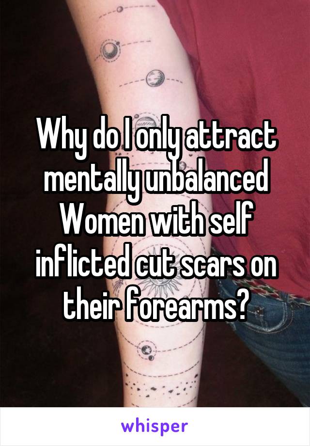Why do I only attract mentally unbalanced Women with self inflicted cut scars on their forearms?