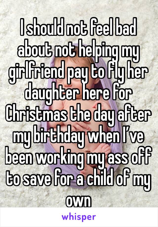 I should not feel bad about not helping my girlfriend pay to fly her daughter here for Christmas the day after my birthday when I’ve been working my ass off to save for a child of my own 
