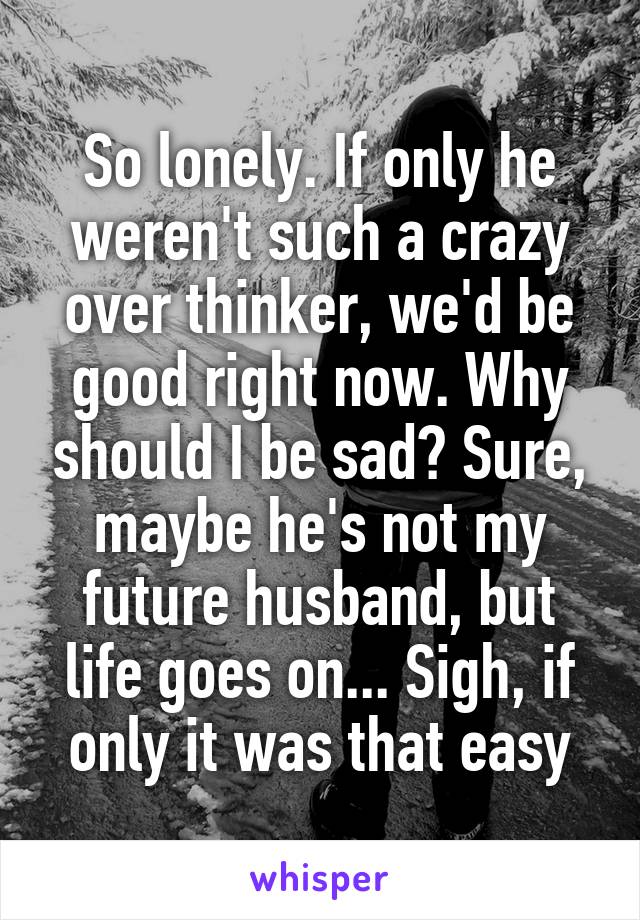 So lonely. If only he weren't such a crazy over thinker, we'd be good right now. Why should I be sad? Sure, maybe he's not my future husband, but life goes on... Sigh, if only it was that easy
