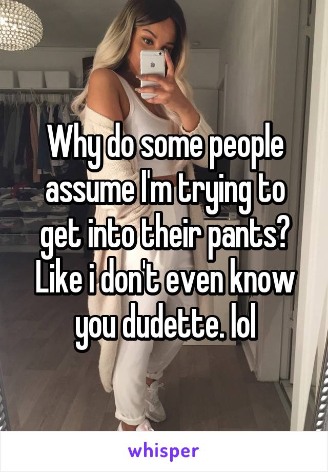 Why do some people assume I'm trying to get into their pants? Like i don't even know you dudette. lol