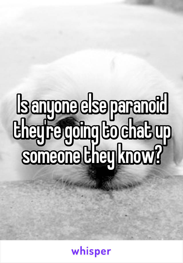 Is anyone else paranoid they're going to chat up someone they know?