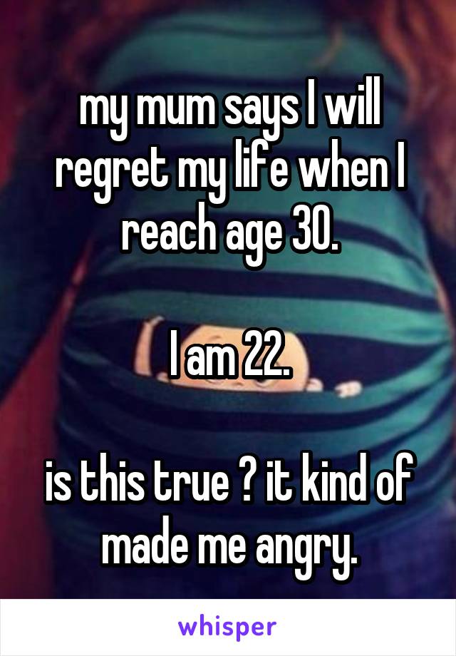 my mum says I will regret my life when I reach age 30.

I am 22.

is this true ? it kind of made me angry.