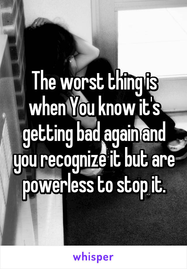 The worst thing is when You know it's getting bad again and you recognize it but are powerless to stop it.