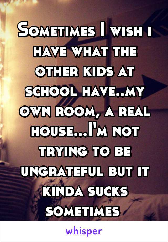Sometimes I wish i have what the other kids at school have..my own room, a real house...I'm not trying to be ungrateful but it kinda sucks sometimes 