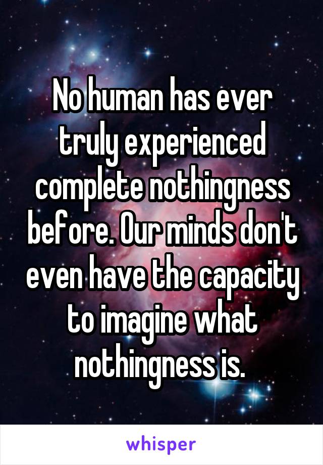 No human has ever truly experienced complete nothingness before. Our minds don't even have the capacity to imagine what nothingness is. 