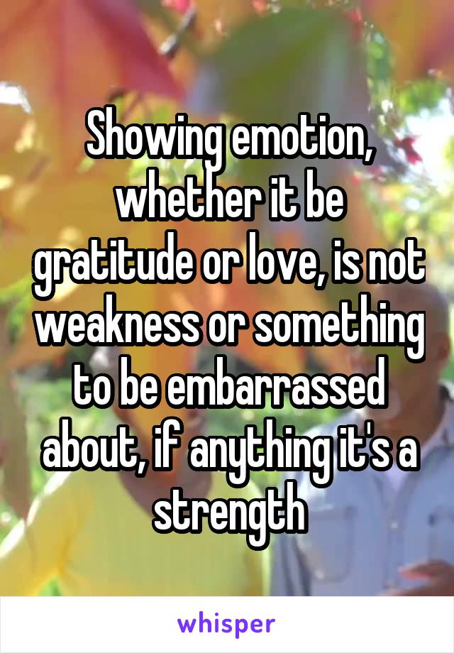 Showing emotion, whether it be gratitude or love, is not weakness or something to be embarrassed about, if anything it's a strength