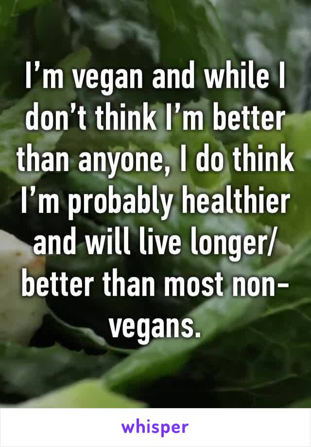 I’m vegan and while I don’t think I’m better than anyone, I do think I’m probably healthier and will live longer/better than most non-vegans.