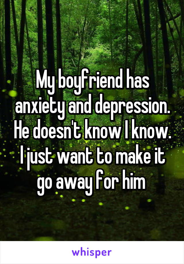 My boyfriend has anxiety and depression. He doesn't know I know. I just want to make it go away for him 