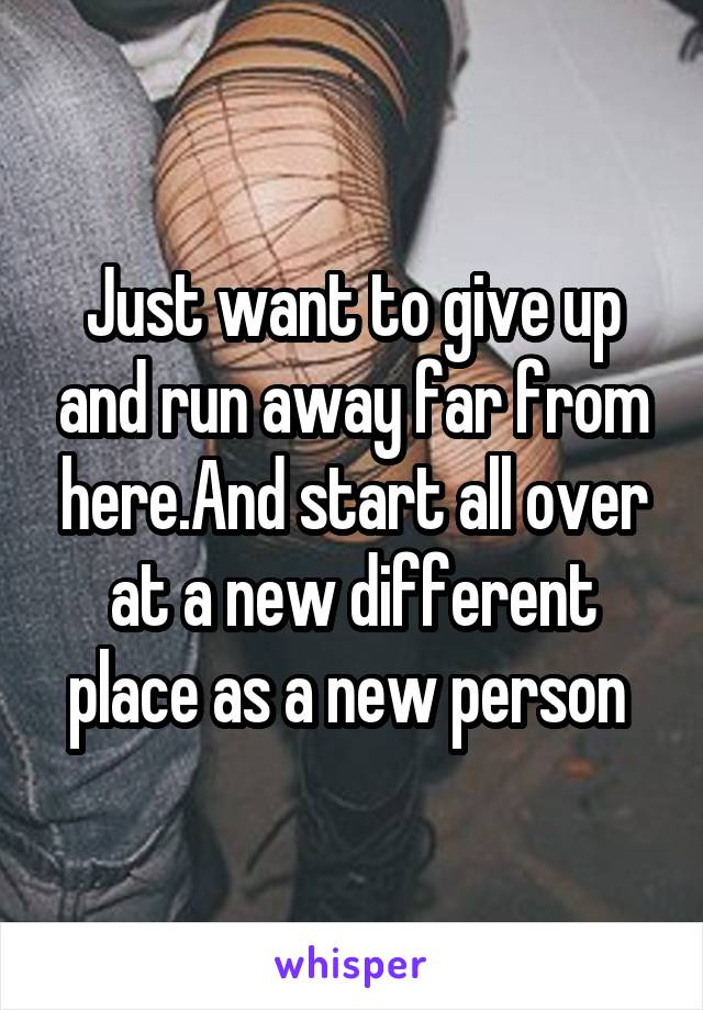 Just want to give up and run away far from here.And start all over at a new different place as a new person 