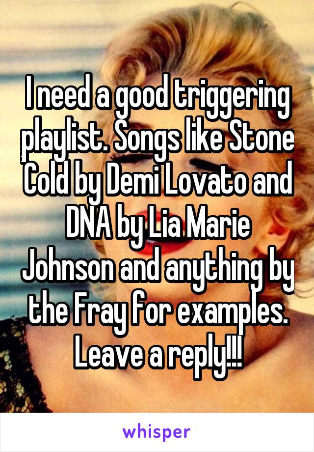 I need a good triggering playlist. Songs like Stone Cold by Demi Lovato and DNA by Lia Marie Johnson and anything by the Fray for examples. Leave a reply!!!