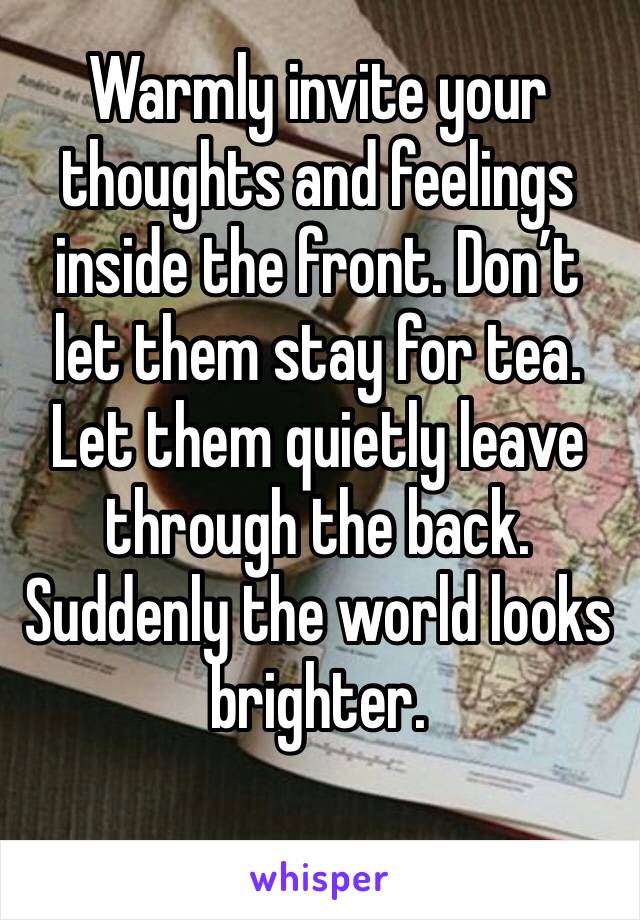 Warmly invite your thoughts and feelings inside the front. Don’t let them stay for tea. Let them quietly leave through the back. Suddenly the world looks brighter. 