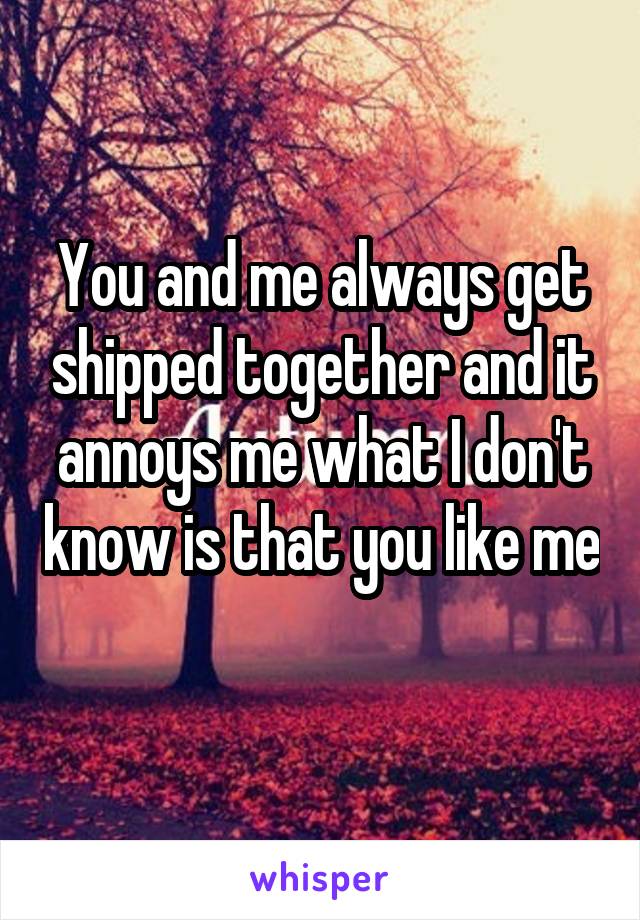 You and me always get shipped together and it annoys me what I don't know is that you like me 
