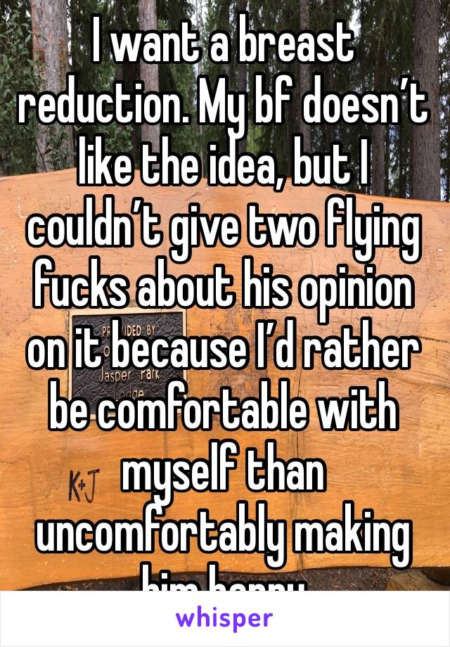 I want a breast reduction. My bf doesn’t like the idea, but I couldn’t give two flying fucks about his opinion on it because I’d rather be comfortable with myself than uncomfortably making him happy