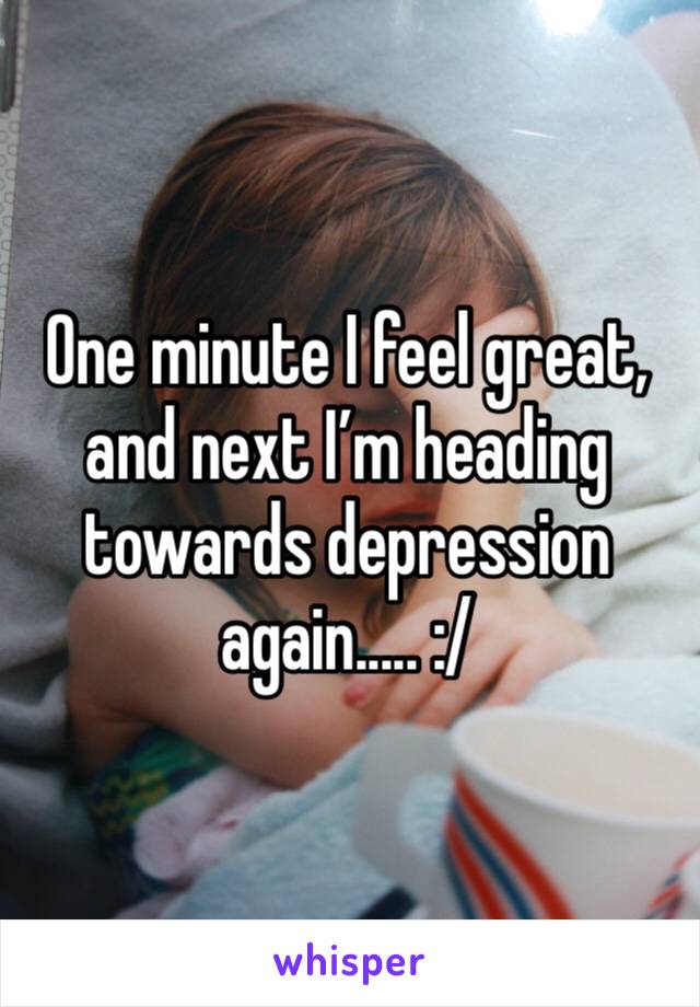One minute I feel great, and next I’m heading towards depression again..... :/ 