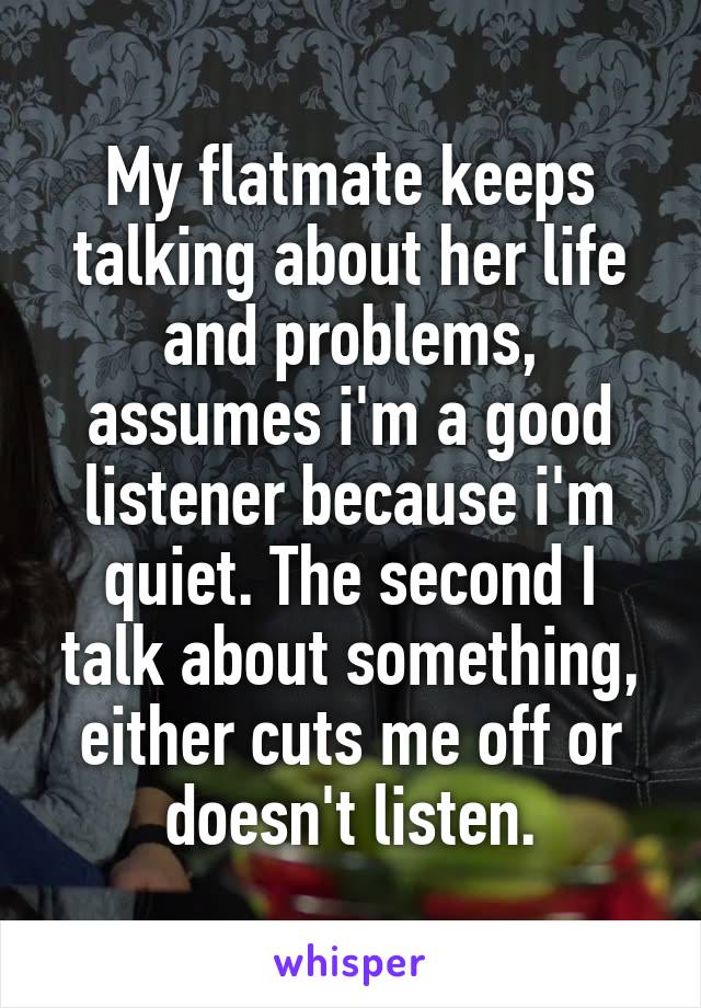 My flatmate keeps talking about her life and problems, assumes i'm a good listener because i'm quiet. The second I talk about something, either cuts me off or doesn't listen.