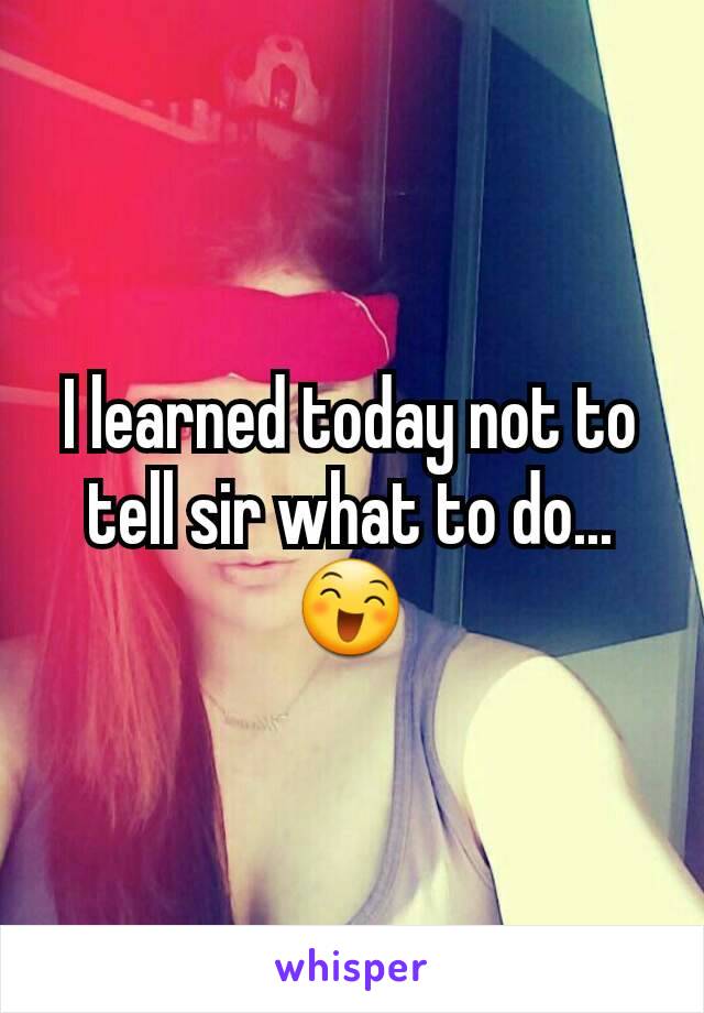 I learned today not to tell sir what to do...😄