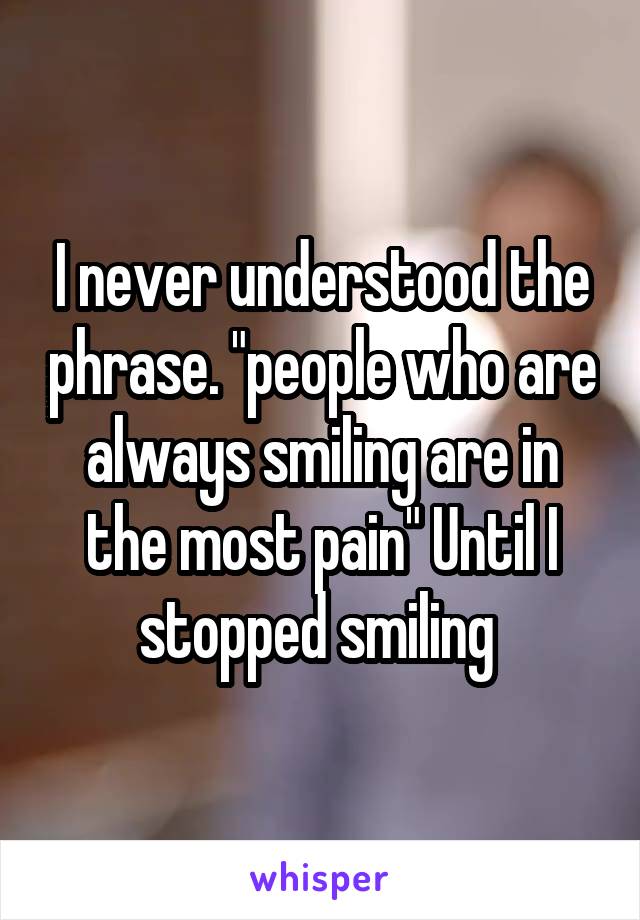 I never understood the phrase. "people who are always smiling are in the most pain" Until I stopped smiling 