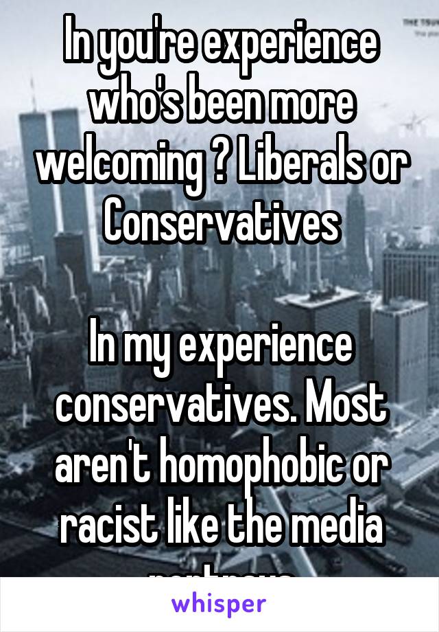 In you're experience who's been more welcoming ? Liberals or Conservatives

In my experience conservatives. Most aren't homophobic or racist like the media portrays