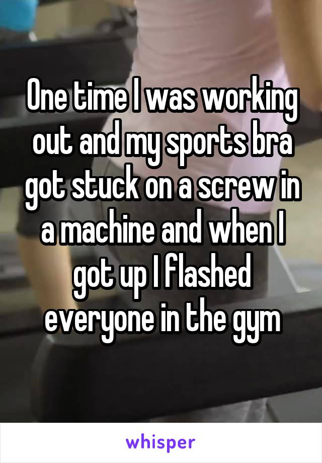 One time I was working out and my sports bra got stuck on a screw in a machine and when I got up I flashed everyone in the gym
