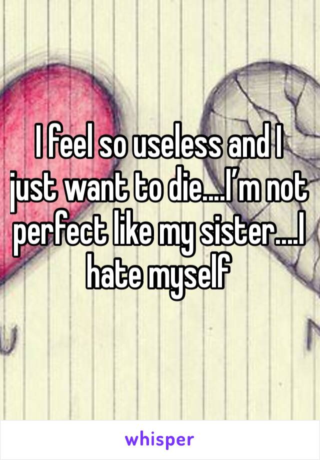 I feel so useless and I just want to die....I’m not perfect like my sister....I hate myself 
