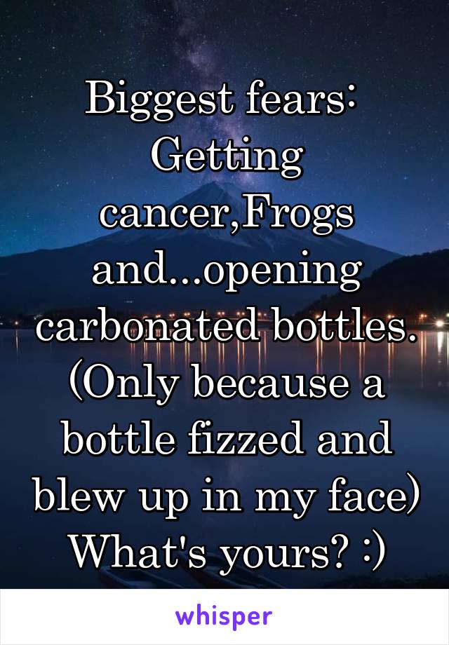 Biggest fears: 
Getting cancer,Frogs and...opening carbonated bottles. (Only because a bottle fizzed and blew up in my face) What's yours? :)