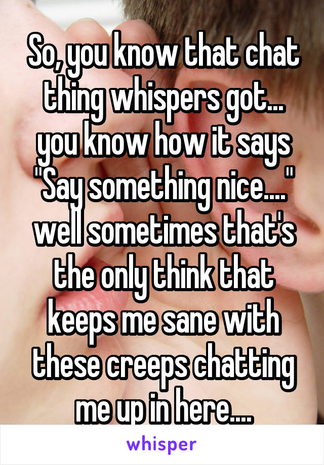 So, you know that chat thing whispers got... you know how it says "Say something nice...." well sometimes that's the only think that keeps me sane with these creeps chatting me up in here....