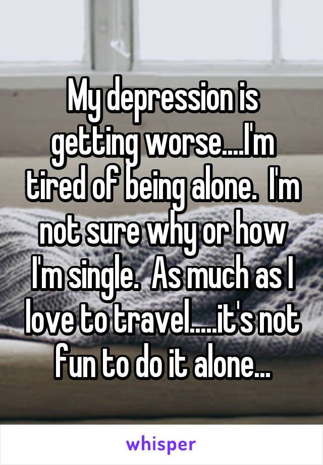 My depression is getting worse....I'm tired of being alone.  I'm not sure why or how I'm single.  As much as I love to travel.....it's not fun to do it alone...