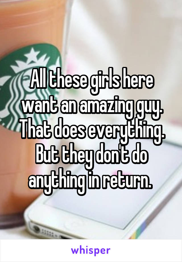 All these girls here want an amazing guy. That does everything. But they don't do anything in return. 