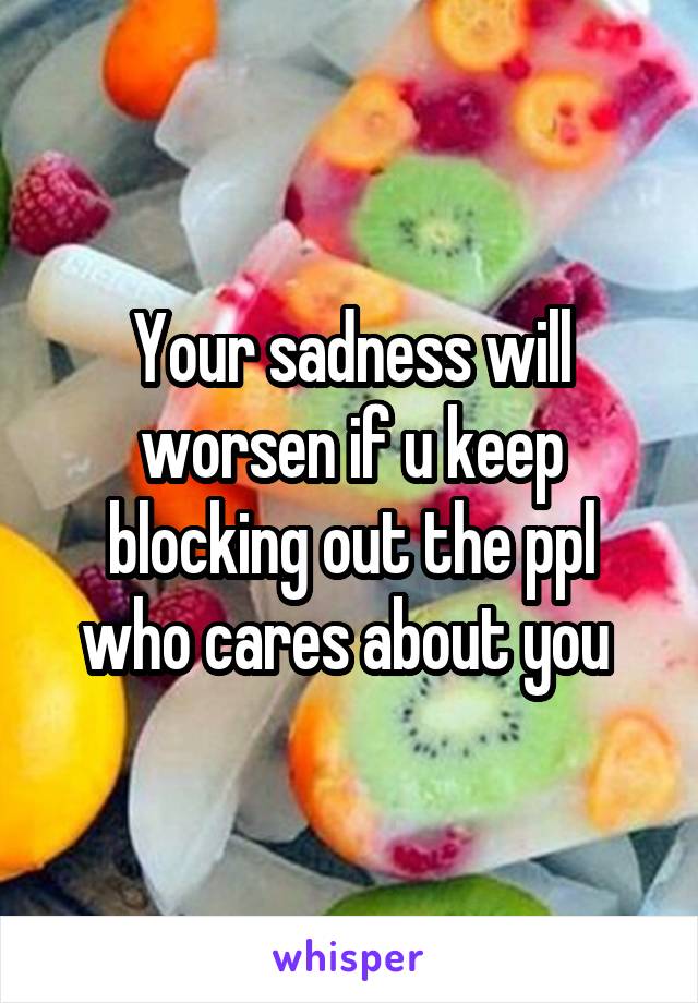 Your sadness will worsen if u keep blocking out the ppl who cares about you 