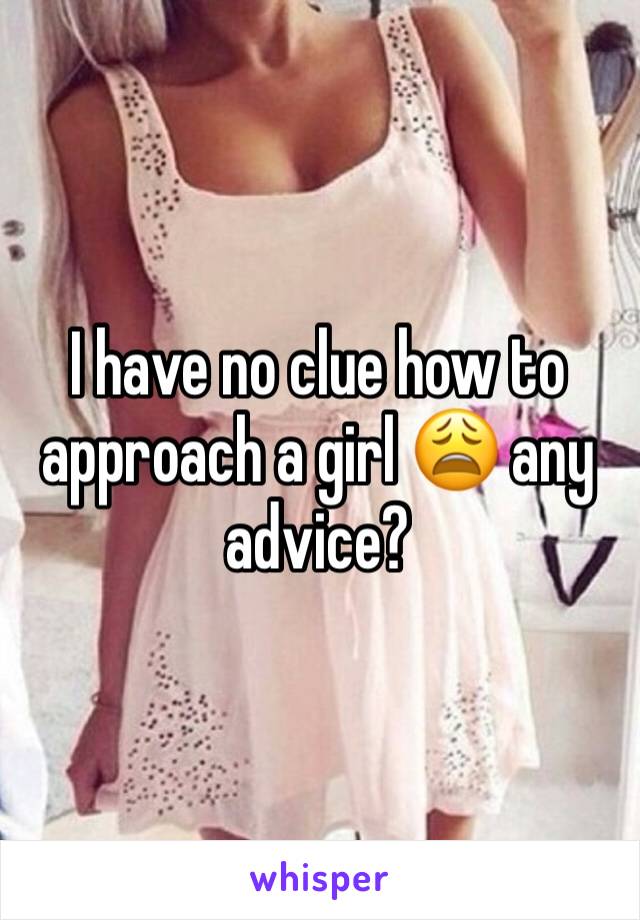 I have no clue how to approach a girl 😩 any advice?