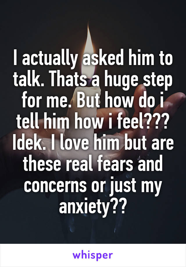 I actually asked him to talk. Thats a huge step for me. But how do i tell him how i feel??? Idek. I love him but are these real fears and concerns or just my anxiety??