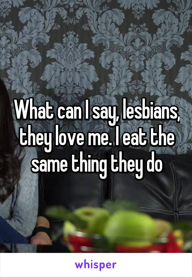 What can I say, lesbians, they love me. I eat the same thing they do