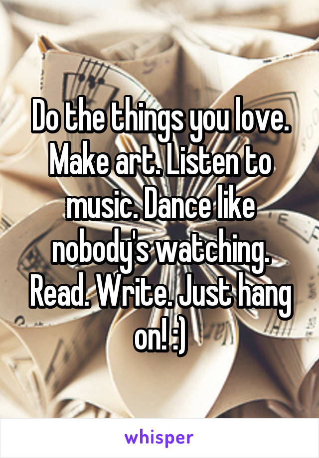 Do the things you love. Make art. Listen to music. Dance like nobody's watching. Read. Write. Just hang on! :)