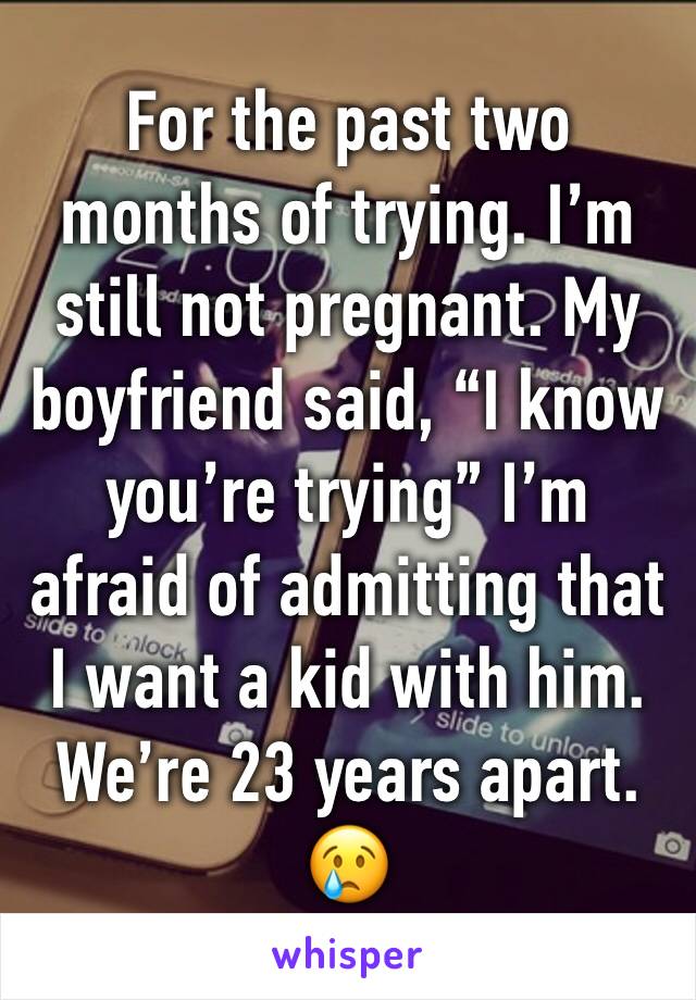 For the past two months of trying. I’m still not pregnant. My boyfriend said, “I know you’re trying” I’m afraid of admitting that I want a kid with him. We’re 23 years apart. 😢