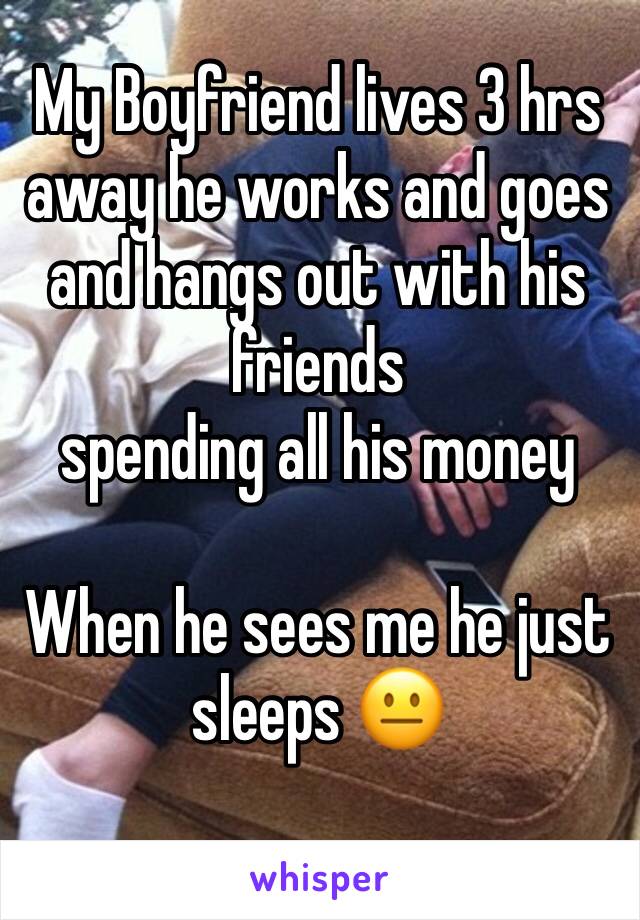 My Boyfriend lives 3 hrs away he works and goes and hangs out with his friends 
spending all his money 

When he sees me he just sleeps 😐 
