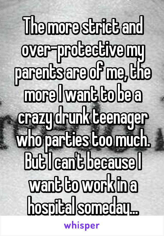 The more strict and over-protective my parents are of me, the more I want to be a crazy drunk teenager who parties too much. But I can't because I want to work in a hospital someday...