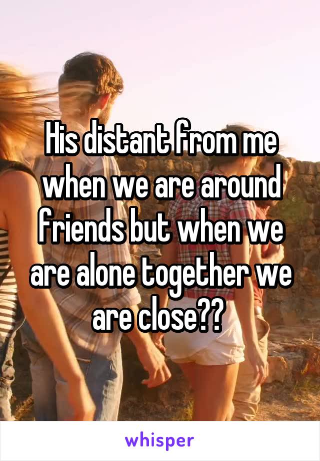 His distant from me when we are around friends but when we are alone together we are close?? 