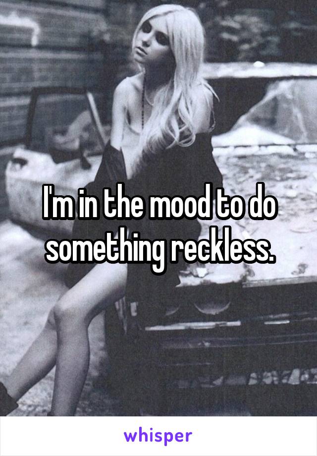 I'm in the mood to do something reckless.