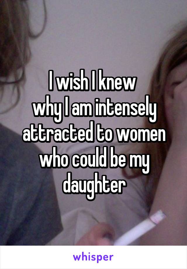 I wish I knew 
why I am intensely attracted to women who could be my daughter