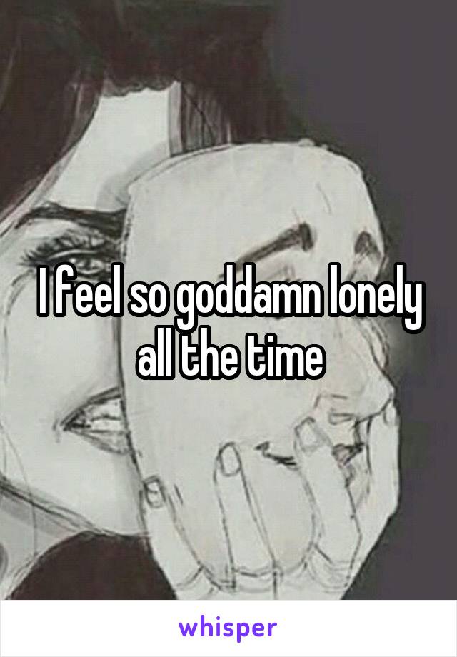 I feel so goddamn lonely all the time