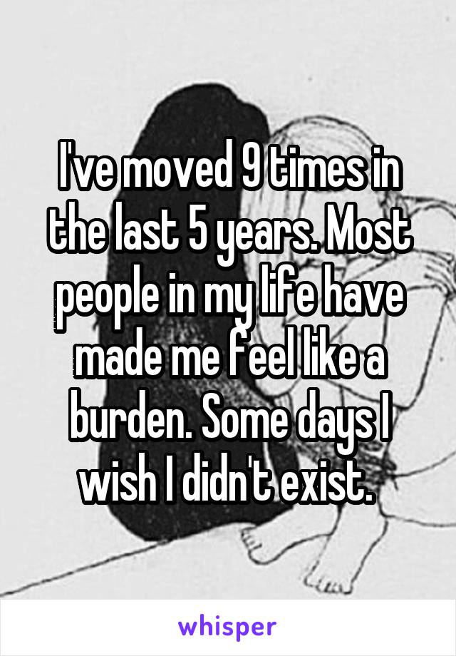 I've moved 9 times in the last 5 years. Most people in my life have made me feel like a burden. Some days I wish I didn't exist. 