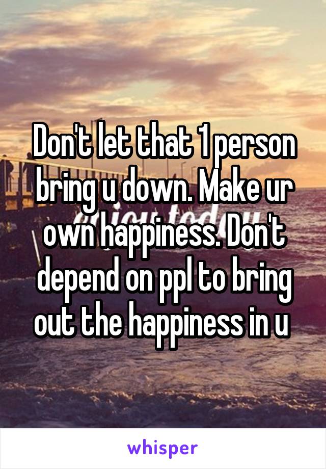 Don't let that 1 person bring u down. Make ur own happiness. Don't depend on ppl to bring out the happiness in u 